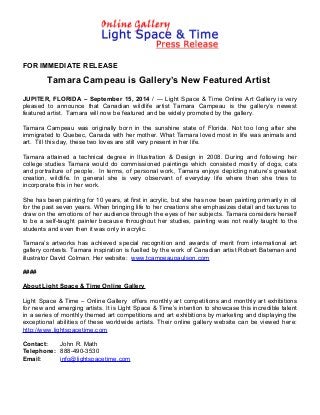 FOR IMMEDIATE RELEASE 
Tamara Campeau is Gallery’s New Featured Artist 
JUPITER, FLORIDA – September 15, 2014 / --- Light Space & Time Online Art Gallery is very 
pleased to announce that Canadian wildlife artist Tamara Campeau is the gallery’s newest 
featured artist. Tamara will now be featured and be widely promoted by the gallery. 
Tamara Campeau was originally born in the sunshine state of Florida. Not too long after she 
immigrated to Quebec, Canada with her mother. What Tamara loved most in life was animals and 
art. Till this day, these two loves are still very present in her life. 
Tamara attained a technical degree in Illustration & Design in 2008. During and following her 
college studies Tamara would do commissioned paintings which consisted mostly of dogs, cats 
and portraiture of people. In terms, of personal work, Tamara enjoys depicting nature’s greatest 
creation, wildlife. In general she is very observant of everyday life where then she tries to 
incorporate this in her work. 
She has been painting for 10 years, at first in acrylic, but she has now been painting primarily in oil 
for the past seven years. When bringing life to her creations she emphasizes detail and textures to 
draw on the emotions of her audience through the eyes of her subjects. Tamara considers herself 
to be a self-taught painter because throughout her studies, painting was not really taught to the 
students and even then it was only in acrylic. 
Tamara’s artworks has achieved special recognition and awards of merit from international art 
gallery contests. Tamara inspiration is fuelled by the work of Canadian artist Robert Bateman and 
illustrator David Colman. Her website: www.tcampeaupaulson.com 
#### 
About Light Space & Time Online Gallery 
Light Space & Time – Online Gallery offers monthly art competitions and monthly art exhibitions 
for new and emerging artists. It is Light Space & Time’s intention to showcase this incredible talent 
in a series of monthly themed art competitions and art exhibitions by marketing and displaying the 
exceptional abilities of these worldwide artists. Their online gallery website can be viewed here: 
http://www.lightspacetime.com 
Contact: John R. Math 
Telephone: 888-490-3530 
Email: info@lightspacetime.com 
