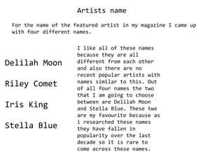 Artists name For the name of the featured artist in my magazine I came up with four different names. I like all of these names because they are all different from each other and also there are no recent popular artists with names similar to this. Out of all four names the two that I am going to choose between are Delilah Moon and Stella Blue. These two are my favourite because as i researched these names they have fallen in popularity over the last decade so it is rare to come across these names. Delilah Moon Riley Comet Iris King Stella Blue 