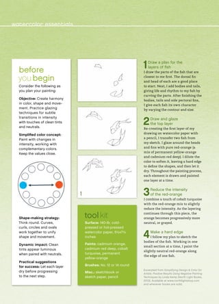 1Draw a plan for the
layers of fish
I draw the parts of the fish that are
closest to me first. The dorsal fin
and head of each are a good place
to start. Next, I add bodies and tails,
giving life and rhythm to my fish by
curving the parts. After finishing the
bodies, tails and side pectoral fins,
I give each fish its own character
by varying the contour and size.
2Draw and glaze
the top layer
Re-creating the first layer of my
drawing on watercolor paper with
a pencil, I transfer two fish from
my sketch. I glaze around the heads
and fins with pure red-orange (a
mix of permanent yellow-orange
and cadmium red deep). I dilute the
color to soften it, leaving a hard edge
to define the shapes, and then let it
dry. Throughout the painting process,
each element is drawn and painted
one layer at a time.
3Reduce the intensity
of the red-orange
I combine a touch of cobalt turquoise
with the red-orange mix to slightly
reduce the intensity. As the layering
continues through this piece, the
orange becomes progressively more
neutral, or grayed.
4Make a hard edge
I follow my plan to sketch the
bodies of the fish. Working in one
small section at a time, I paint the
slightly neutral red-orange along
the edge of one fish.
Excerpted from Simplifying Design & Color for
Artists: Positive Results Using Negative Painting
Techniques by Linda Kemp (North Light Books,
2013). Available at www.northlightshop.com
and wherever books are sold.
before 
you begin
Consider the following as
you plan your painting:
Objective: Create harmony
in color, shape and move-
ment. Practice glazing
techniques for subtle
transitions in intensity
with touches of clean tints
and neutrals.
Simplified color concept:
Paint with changes in
intensity, working with
complementary colors.
Keep the values close.
Shape-making strategy:
Think round. Curves,
curls, circles and ovals
work together to unify
shape and movement.
Dynamic impact: Clean
tints appear luminous
when paired with neutrals.
Practical suggestions
for success: Let each layer
dry before progressing
to the next step.
tool kit
Surface: 140-lb. cold-
pressed or hot-pressed
watercolor paper, 5½x7½
inches
Paints: cadmium orange,
cadmium red deep, cobalt
turquoise, permanent
yellow-orange
Brushes: No. 12 or 14 round
Misc.: sketchbook or
sketch paper, pencil
1
watercolor essentials
 