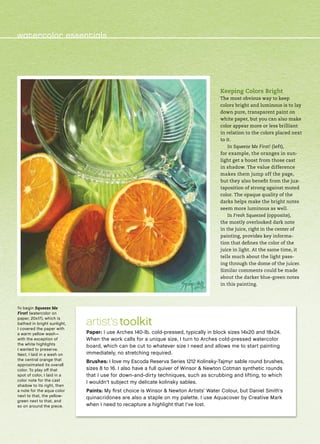 Keeping Colors Bright
The most obvious way to keep
colors bright and luminous is to lay
down pure, transparent paint on
white paper, but you can also make
color appear more or less brilliant
in relation to the colors placed next
to it.
In Squeeze Me First! (left),
for example, the oranges in sun-
light get a boost from those cast
in shadow. The value difference
makes them jump off the page,
but they also benefit from the jux-
taposition of strong against muted
color. The opaque quality of the
darks helps make the bright notes
seem more luminous as well.
In Fresh Squeezed (opposite),
the mostly overlooked dark note
in the juice, right in the center of
painting, provides key informa-
tion that defines the color of the
juice in light. At the same time, it
tells much about the light pass-
ing through the dome of the juicer.
Similar comments could be made
about the darker blue-green notes
in this painting.
artist’s toolkit
Paper: I use Arches 140-lb. cold-pressed, typically in block sizes 14x20 and 18x24.
When the work calls for a unique size, I turn to Arches cold-pressed watercolor
board, which can be cut to whatever size I need and allows me to start painting
immediately, no stretching required.
Brushes: I love my Escoda Reserva Series 1212 Kolinsky-Tajmyr sable round brushes,
sizes 8 to 16. I also have a full quiver of Winsor & Newton Cotman synthetic rounds
that I use for down-and-dirty techniques, such as scrubbing and lifting, to which
I wouldn’t subject my delicate kolinsky sables.
Paints: My first choice is Winsor & Newton Artists’ Water Colour, but Daniel Smith’s
quinacridones are also a staple on my palette. I use Aquacover by Creative Mark
when I need to recapture a highlight that I’ve lost.
To begin Squeeze Me
First! (watercolor on
paper, 20x17), which is
bathed in bright sunlight,
I covered the paper with
a warm yellow wash—
with the exception of
the white highlights
I wanted to preserve.
Next, I laid in a wash on
the central orange that
approximated its overall
color. To play off that
spot of color, I laid in a
color note for the cast
shadow to its right, then
a note for the aqua color
next to that, the yellow-
green next to that, and
so on around the piece.
watercolor essentials
 