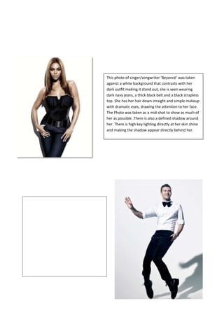 This photo of singer/songwriter ‘Beyoncé’ was taken
against a white background that contrasts with her
dark outfit making it stand out, she is seen wearing
dark navy jeans, a thick black belt and a black strapless
top. She has her hair down straight and simple makeup
with dramatic eyes, drawing the attention to her face.
The Photo was taken as a mid-shot to show as much of
her as possible .There is also a defined shadow around
her. There is high key lighting directly at her skin shine
and making the shadow appear directly behind her.

This photograph of ‘Justin Timberlake’ shows
the singer on the tips of his toes with knees
bent, one hand out and the other in his
pocket. This pose shows his dancer past.
There is a shadow on the floor reflecting his
pose. He is seen wearing a shirt with the
sleeves turned up, a bow tie, black boot shoes
and blue velvet looking pants, suggesting that
his fashion style has changed along with his
music. The photo is taken as a portrait long
shot. Along with his dance style pose he is
seen looking into the distance with a smile on
his face.

 