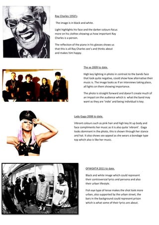 Ray Charles 1950’s

The image is in black and white.

Light highlights his face and the darker colours focus
more on his clothes showing us how important Ray
Charles is a person.

The reflection of the piano in his glasses shows us
that this is all Ray Charles see’s and thinks about
and makes him happy.



                        The xx 2009 to date.

                        High key lighting in photo in contrast to the bands face
                        that look quite negative, could show how alternative their
                        music is. The image looks as if an interviews taking place,
                        all lights on them showing importance.

                        The photo is straight forward and doesn’t create much of
                        an impact on the audience which is what the band may
                        want as they are ‘indie’ and being individual is key.




                Lady Gaga 2008 to date.

                Vibrant colours such as pink hair and high key lit up body and
                face compliments her music as it is also quite ‘vibrant’. Gaga
                looks dominant in the photo, this is shown through her stance
                and hat. It also shows sex appeal as she wears a bondage type
                top which also is like her music.




                          OFWGKTA 2011 to date.

                          Black and white image which could represent
                          their controversial lyrics and persona and also
                          their urban lifestyle.

                          Fish eye type of lense makes the shot look more
                          urban, also supported by the urban street, the
                          bars in the background could represent prison
                          which is what some of their lyrics are about.
 