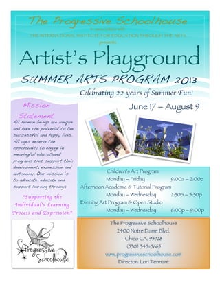 The Progressive Schoolhouse
Artist’s Playground
SUMMER ARTS PROGRAM 2013
Mission
Statement
All human beings are unique
and have the potential to live
successful and happy lives.
All ages deserve the
opportunity to engage in
meaningful educational
programs that support their
development, expression and
autonomy. Our mission is
to advocate, educate and
support learning through
“Supporting the
Individual’s Learning
Process and Expression”
In association with
THE INTERNATIONAL INSTITUTE FOR EDUCATION THROUGH THE ARTS
presents
Children’s Art Program
Monday – Friday 9:00a – 2:00p
Afternoon Academic & Tutorial Program
Monday – Wednesday 2:30p – 5:30p
Evening Art Program & Open Studio
Monday – Wednesday 6:00p – 9:00p
The Progressive Schoolhouse
2400 Notre Dame Blvd.
Chico CA, 95928
(530) 345-5665
www.progressiveschoolhouse.com
Director: Lori Tennant
Celebrating 22 years of Summer Fun!
June 17 – August 9
 
