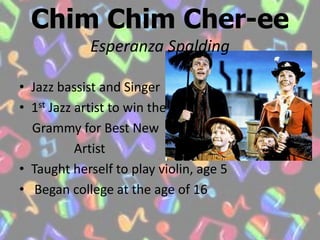 ChimChim Cher-eeEsperanza SpaldingJazz bassist and Singer1st Jazz artist to win the   Grammy for Best New                 ArtistTaught herself to play violin, age 5 Began college at the age of 16