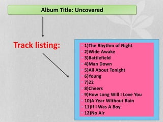 Album Title: Uncovered 
Track listing: • 1)The Rhythm of Night 
• 2)Wide Awake 
• 3)Battlefield 
• 4)Man Down 
• 5)All About Tonight 
• 6)Young 
• 7)22 
• 8)Cheers 
• 9)How Long Will I Love You 
• 10)A Year Without Rain 
• 11)If I Was A Boy 
• 12)No Air 
 