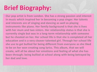 Brief Biography: 
• Our pop artist is from London. She has a strong passion and interest 
in music which inspired her in becoming a pop singer. Her talents 
and interests are of singing and dancing as well as playing 
instruments like piano. Her family background is that she is lives 
with her mum and two sisters. Her relationship status is that she is 
currently single but was in a long-term relationship with someone 
but he cheated on her. Her school life is that she is completed all her 
education and is a very cleaver talented girl. Through her school life 
she use to get bullied for being different from everyone as she liked 
to be on her won creating song lyrics. This album, that we will 
create, will all be about her emotions and feeling of what she has 
been through; being bullied at school along with being betrayed by 
her dad and love. 
