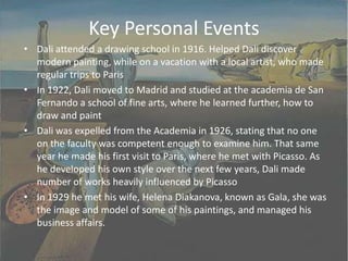 Key Personal EventsDali attended a drawing school in 1916. Helped Dali discover modern painting, while on a vacation with a local artist, who made regular trips to ParisIn 1922, Dali moved to Madrid and studied at the academia de San Fernando a school of fine arts, where he learned further, how to draw and paintDali was expelled from the Academia in 1926, stating that no one on the faculty was competent enough to examine him. That same year he made his first visit to Paris, where he met with Picasso. As he developed his own style over the next few years, Dali made number of works heavily influenced by PicassoIn 1929 he met his wife, Helena Diakanova, known as Gala, she was the image and model of some of his paintings, and managed his business affairs.