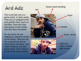 Youth
Small, skinny
Hat
Hoodie
Estate block/building
Light skin
colour, yellow C
light brown
This is Ard Adz who is a
grime artist, in their youth.
They are an unsigned artist
who publish their music on
YouTube. From this they
have grown in the media
and fans have increased.
For are artist we are
looking for someone similar
to this artist. They are not
the conventional grime
artist being muscular and
built however, are still
grime artist. This is shown
by the work they produce.
 