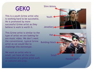 Hoodie jacket
Building/block
Jewellery
Youth
Small
Slim/skinny
Hat
This is a youth Grime artist who
is working hard to be successful.
He is promoted by more
successful Grime artist as they
believe is work is worth it.
This Grime artist is similar to the
type of artist we are looking for
are music video. We dont want
the conventional, typical Grime
artist as we would like to
challenge this stereotype.
We want an artist who is
small, yet have all the other
convention of a grime artist such
as costume and prop.
 
