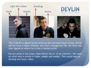 Youth SkinnyHoodie
BuildingsLight skin colour
This is Devlin a signed Grime artist by the Universal Music Group. Devlin
did not have a happy lifestyle, but music changed his life. His work was
then signed on where he is now a famous artist.
For are artist in are music video Devlin fits in, in all criterias. We want
an artist who is similar in looks, height and weight. This would help us
develop are music video.
 