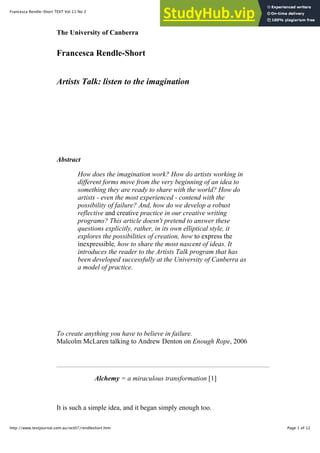 1/12/14 12:58 PM
Francesca Rendle-Short TEXT Vol 11 No 2
Page 1 of 12
http://www.textjournal.com.au/oct07/rendleshort.htm
The University of Canberra
Francesca Rendle-Short
Artists Talk: listen to the imagination
Abstract
How does the imagination work? How do artists working in
different forms move from the very beginning of an idea to
something they are ready to share with the world? How do
artists - even the most experienced - contend with the
possibility of failure? And, how do we develop a robust
reflective and creative practice in our creative writing
programs? This article doesn't pretend to answer these
questions explicitly, rather, in its own elliptical style, it
explores the possibilities of creation, how to express the
inexpressible, how to share the most nascent of ideas. It
introduces the reader to the Artists Talk program that has
been developed successfully at the University of Canberra as
a model of practice.
To create anything you have to believe in failure.
Malcolm McLaren talking to Andrew Denton on Enough Rope, 2006
Alchemy = a miraculous transformation [1]
It is such a simple idea, and it began simply enough too.
 