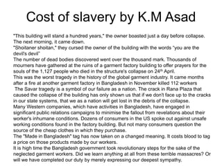 Cost of slavery by K.M Asad
"This building will stand a hundred years," the owner boasted just a day before collapse.
The next morning, it came down.
"Shoitaner shoitan," they cursed the owner of the building with the words “you are the
devil's devil”
The number of dead bodies discovered went over the thousand mark. Thousands of
mourners have gathered at the ruins of a garment factory building to offer prayers for the
souls of the 1,127 people who died in the structure's collapse on 24th April.
This was the worst tragedy in the history of the global garment industry. It came months
after a fire at another garment factory in Bangladesh in November killed 112 workers
The Savar tragedy is a symbol of our failure as a nation. The crack in Rana Plaza that
caused the collapse of the building has only shown us that if we don't face up to the cracks
in our state systems, that we as a nation will get lost in the debris of the collapse.
Many Western companies, which have activities in Bangladesh, have engaged in
significant public relations campaigns to minimise the fallout from revelations about their
worker's inhumane conditions. Dozens of consumers in the US spoke out against unsafe
working conditions found in the factory building. But not many consumers question the
source of the cheap clothes in which they purchase.
The "Made in Bangladesh" tag has now taken on a changed meaning. It costs blood to tag
a price on those products made by our workers.
It is high time the Bangladesh government took revolutionary steps for the sake of the
neglected garment workers. Did we learn anything at all from these terrible massacres? Or
will we have completed our duty by merely expressing our deepest sympathy.

 