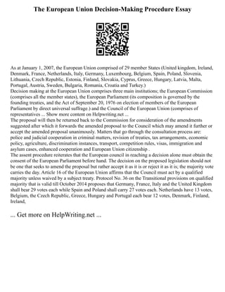 The European Union Decision-Making Procedure Essay
As at January 1, 2007, the European Union comprised of 29 member States (United kingdom, Ireland,
Denmark, France, Netherlands, Italy, Germany, Luxembourg, Belgium, Spain, Poland, Slovenia,
Lithuania, Czech Republic, Estonia, Finland, Slovakia, Cyprus, Greece, Hungary, Latvia, Malta,
Portugal, Austria, Sweden, Bulgaria, Romania, Croatia and Turkey.)
Decision making at the European Union comprises three main institutions; the European Commission
(comprises all the member states), the European Parliament (its composition is governed by the
founding treaties, and the Act of September 20, 1976 on election of members of the European
Parliament by direct universal suffrage.) and the Council of the European Union (comprises of
representatives ... Show more content on Helpwriting.net ...
The proposal will then be returned back to the Commission for consideration of the amendments
suggested after which it forwards the amended proposal to the Council which may amend it further or
accept the amended proposal unanimously. Matters that go through the consultation process are:
police and judicial cooperation in criminal matters, revision of treaties, tax arrangements, economic
policy, agriculture, discrimination instances, transport, competition rules, visas, immigration and
asylum cases, enhanced cooperation and European Union citizenship .
The assent procedure reiterates that the European council in reaching a decision alone must obtain the
consent of the European Parliament before hand. The decision on the proposed legislation should not
be one that seeks to amend the proposal but rather accept it as it is or reject it as it is; the majority vote
carries the day. Article 16 of the European Union affirms that the Council must act by a qualified
majority unless waived by a subject treaty. Protocol No. 36 on the Transitional provisions on qualified
majority that is valid till October 2014 proposes that Germany, France, Italy and the United Kingdom
shall bear 29 votes each while Spain and Poland shall carry 27 votes each. Netherlands have 13 votes,
Belgium, the Czech Republic, Greece, Hungary and Portugal each bear 12 votes, Denmark, Finland,
Ireland,
... Get more on HelpWriting.net ...
 