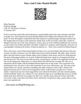Oryx And Crake Mental Health
Haley Kennedy
Professor Hanggi
LAR 101 The Power of Stories
15 October 2017
In the novels Oryx and Crake and Frankenstein, mental health impacts the main characters and their
everyday lives. Each character has been through different life changes that influence their state of
mind. To more thoroughly comprehend what each character is going through, this paper analyzes the
life changes that occur due to each characters mental state. In the novel Oryx and Crake, written by
Margaret Atwood, one of the main characters, Jimmy, grew up with a difficult childhood. He was born
an only child to his mother and father. His father worked for a company called OrganInc where he was
a genographer, looking at the history of behavior patterns in ... Show more content on Helpwriting.net
...
This is obviously a sign of bad mental health, but there were several incidents that led up to this state
of mind. An often occurrence were the fights between her and her husband. She didn t agree with his
ethics and motivations to grow human organs such as kidneys, brain tissue, and livers inside pigoons.
The goal of the pigoon project was to grow foolproof human tissue organs in a transgenic knockout
pig (Atwood 22). This was an issue that may have caused Jimmy s mother to be neglectful towards her
son was her depression. Depression is a mental illness that affected her everyday life. She was so
exhausted with the fights with her husband and the depression on top of that. This caused her to be
uninterested in her son and it is also what caused her to run away with Jimmy s pet. This shows that
mental illness isn t always caused by something, but rather someone is born with it. People with
depression always have it, but it can be triggered to where it affects their everyday lives. Jimmy s
mother s depression may have been triggered by stress about her husband s job and constant arguing
with her husband. Either way, whether it is ones chemical make up or something that causes it, mental
health really does affect the way people live their lives. Another main character in Oryx and Crake
was Crake. Crake s real name was Glenn, but he and Jimmy would always play a game where a code
name was required and
... Get more on HelpWriting.net ...
 