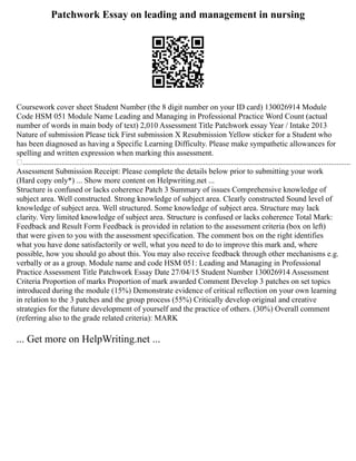 Patchwork Essay on leading and management in nursing
Coursework cover sheet Student Number (the 8 digit number on your ID card) 130026914 Module
Code HSM 051 Module Name Leading and Managing in Professional Practice Word Count (actual
number of words in main body of text) 2,010 Assessment Title Patchwork essay Year / Intake 2013
Nature of submission Please tick First submission X Resubmission Yellow sticker for a Student who
has been diagnosed as having a Specific Learning Difficulty. Please make sympathetic allowances for
spelling and written expression when marking this assessment.
.......................................................................................................................................................................
Assessment Submission Receipt: Please complete the details below prior to submitting your work
(Hard copy only*) ... Show more content on Helpwriting.net ...
Structure is confused or lacks coherence Patch 3 Summary of issues Comprehensive knowledge of
subject area. Well constructed. Strong knowledge of subject area. Clearly constructed Sound level of
knowledge of subject area. Well structured. Some knowledge of subject area. Structure may lack
clarity. Very limited knowledge of subject area. Structure is confused or lacks coherence Total Mark:
Feedback and Result Form Feedback is provided in relation to the assessment criteria (box on left)
that were given to you with the assessment specification. The comment box on the right identifies
what you have done satisfactorily or well, what you need to do to improve this mark and, where
possible, how you should go about this. You may also receive feedback through other mechanisms e.g.
verbally or as a group. Module name and code HSM 051: Leading and Managing in Professional
Practice Assessment Title Patchwork Essay Date 27/04/15 Student Number 130026914 Assessment
Criteria Proportion of marks Proportion of mark awarded Comment Develop 3 patches on set topics
introduced during the module (15%) Demonstrate evidence of critical reflection on your own learning
in relation to the 3 patches and the group process (55%) Critically develop original and creative
strategies for the future development of yourself and the practice of others. (30%) Overall comment
(referring also to the grade related criteria): MARK
... Get more on HelpWriting.net ...
 