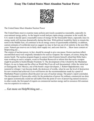 Essay The United States Must Abandon Nuclear Power
The United States Must Abandon Nuclear Power
The United States must re examine many policies previously accepted as reasonable, especially its
own national energy policy. As the largest overall and per capita energy consumer in the world, the
U.S. needs to decide upon a reasonable source of energy for the foreseeable future, especially since its
energy needs will increase dramatically during that time. With political instability likely to remain the
norm in the Middle East, oil continues to be an energy source of questionable reliability; in addition,
current estimates of worldwide reserves suggest we may in fact run out of oil entirely in the next fifty
years. Natural gas reserves are in fairly short supply too, and costs limit its ... Show more content on
Helpwriting.net ...
The origins of nuclear power, in fact, should be enough to give one pause; fission reactions (albeit
uncontrolled ones) were originally intended to be used as weapons: the weapon, of course, being the
atomic bomb. The nuclear program began in earnest when Einstein himself, afraid that Hitler had a
team working on such a weapon, wrote to President Roosevelt to inform him that such a weapon
might be possible to build (Shrader Frechette 7). The development of the A bomb by the Manhattan
Project, its use in Japan and the effect on World War II are all well documented. (After the initial test
at Alamagordo, New Mexico, one of the bomb s major developers, J. Robert Oppenheimer, was
rumored to whisper: I am become death, the destroyer of worlds, when he saw the level of destruction
his new creation had achieved.) Less well known are the recommendations made by a panel of
Manhattan Project scientists about the post war uses of nuclear energy. The panel s report concluded,
The development of fission piles solely for the production of power for ordinary commercial use does
not appear economically sound nor advisable from the point of view of preserving natural resources ;
in other words, the first panel of experts on commercial nuclear energy and its resources felt uranium
was too expensive to waste on
... Get more on HelpWriting.net ...
 
