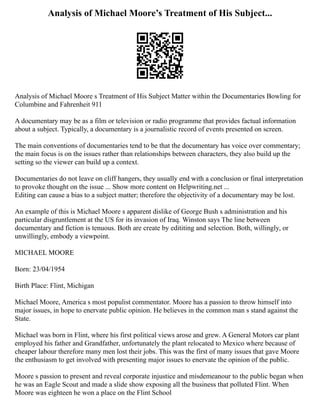 Analysis of Michael Moore’s Treatment of His Subject...
Analysis of Michael Moore s Treatment of His Subject Matter within the Documentaries Bowling for
Columbine and Fahrenheit 911
A documentary may be as a film or television or radio programme that provides factual information
about a subject. Typically, a documentary is a journalistic record of events presented on screen.
The main conventions of documentaries tend to be that the documentary has voice over commentary;
the main focus is on the issues rather than relationships between characters, they also build up the
setting so the viewer can build up a context.
Documentaries do not leave on cliff hangers, they usually end with a conclusion or final interpretation
to provoke thought on the issue ... Show more content on Helpwriting.net ...
Editing can cause a bias to a subject matter; therefore the objectivity of a documentary may be lost.
An example of this is Michael Moore s apparent dislike of George Bush s administration and his
particular disgruntlement at the US for its invasion of Iraq. Winston says The line between
documentary and fiction is tenuous. Both are create by edititing and selection. Both, willingly, or
unwillingly, embody a viewpoint.
MICHAEL MOORE
Born: 23/04/1954
Birth Place: Flint, Michigan
Michael Moore, America s most populist commentator. Moore has a passion to throw himself into
major issues, in hope to enervate public opinion. He believes in the common man s stand against the
State.
Michael was born in Flint, where his first political views arose and grew. A General Motors car plant
employed his father and Grandfather, unfortunately the plant relocated to Mexico where because of
cheaper labour therefore many men lost their jobs. This was the first of many issues that gave Moore
the enthusiasm to get involved with presenting major issues to enervate the opinion of the public.
Moore s passion to present and reveal corporate injustice and misdemeanour to the public began when
he was an Eagle Scout and made a slide show exposing all the business that polluted Flint. When
Moore was eighteen he won a place on the Flint School
 