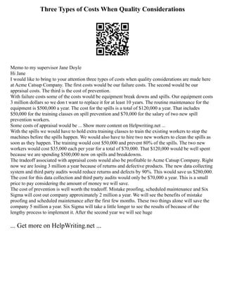 Three Types of Costs When Quality Considerations
Memo to my supervisor Jane Doyle
Hi Jane
I would like to bring to your attention three types of costs when quality considerations are made here
at Acme Catsup Company. The first costs would be our failure costs. The second would be our
appraisal costs. The third is the cost of prevention.
With failure costs some of the costs would be equipment break downs and spills. Our equipment costs
3 million dollars so we don t want to replace it for at least 10 years. The routine maintenance for the
equipment is $500,000 a year. The cost for the spills is a total of $120,000 a year. That includes
$50,000 for the training classes on spill prevention and $70,000 for the salary of two new spill
prevention workers.
Some costs of appraisal would be ... Show more content on Helpwriting.net ...
With the spills we would have to hold extra training classes to train the existing workers to stop the
machines before the spills happen. We would also have to hire two new workers to clean the spills as
soon as they happen. The training would cost $50,000 and prevent 80% of the spills. The two new
workers would cost $35,000 each per year for a total of $70,000. That $120,000 would be well spent
because we are spending $500,000 now on spills and breakdowns.
The tradeoff associated with appraisal costs would also be profitable to Acme Catsup Company. Right
now we are losing 3 million a year because of returns and defective products. The new data collecting
system and third party audits would reduce returns and defects by 90%. This would save us $280,000.
The cost for this data collection and third party audits would only be $70,000 a year. This is a small
price to pay considering the amount of money we will save.
The cost of prevention is well worth the tradeoff. Mistake proofing, scheduled maintenance and Six
Sigma will cost out company approximately 2 million a year. We will see the benefits of mistake
proofing and scheduled maintenance after the first few months. These two things alone will save the
company 5 million a year. Six Sigma will take a little longer to see the results of because of the
lengthy process to implement it. After the second year we will see huge
... Get more on HelpWriting.net ...
 