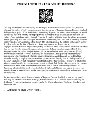 Pride And Prejudice V Bride And Prejudice Essay
The way of life in this modern society has developed itself over hundreds of years. Still, however
changed, the values of today s society remain from the period of Regency England. Regency England,
being the super power of the world in the 18th century, imposed the morals and ethics upon the world
as they did their own country, where people were expected to abide by. Jane Austen illustrates the
values of this prejudiced society through Pride and Prejudice, which involved the role of women as a
major, governing over their marriages for economic sustainability and their lack of authority. Austen s
controversial novel was adapted into a feature film which presented the real and gritty society as how
it truly was during the time of Regency ... Show more content on Helpwriting.net ...
engaged. Pathetic fallacy is employed to portray the dreaded effect of displeasure this has on Elizabeth
that her best friend is engaged to such a ridiculous man. In her own defence against Elizabeth s
disappointment, she claims that [she s] been offered a comfortable home and protection. [She s]
twenty seven years old. [She has] no money and no prospects. [She s] already a burden to [her]
parents, and [she s] frightened. Charlotte s desperate actions executed against her will to obtain
financial security exemplify the exact reason why most women initially married during the time of
Regency England – which was entirely out of the benefit of their families. The source of Charlotte s
distress stems from the fact that women are unable to inherit their family s fortune unless they marry a
man who can. From birth, women are thrown into a race to wed in fear of being disowned or
becoming a burden to the family when the father of the household dies. Marriage, at the time, was
mainly viewed as a commitment solely for the purpose of economic sustainability rather than a one of
love and care.
In 20th century India, these laws and morals of Regency England that bind women are not so strict
that they are fated to ruin without marriage, but are continued in the customs and way of living. In
Bride and Prejudice, the situation remains similar for Chandra Lamba to Charlotte s from Pride and
Prejudice. The
... Get more on HelpWriting.net ...
 