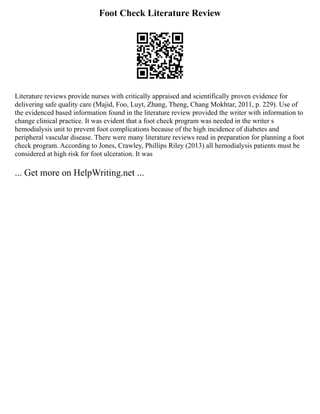 Foot Check Literature Review
Literature reviews provide nurses with critically appraised and scientifically proven evidence for
delivering safe quality care (Majid, Foo, Luyt, Zhang, Theng, Chang Mokhtar, 2011, p. 229). Use of
the evidenced based information found in the literature review provided the writer with information to
change clinical practice. It was evident that a foot check program was needed in the writer s
hemodialysis unit to prevent foot complications because of the high incidence of diabetes and
peripheral vascular disease. There were many literature reviews read in preparation for planning a foot
check program. According to Jones, Crawley, Phillips Riley (2013) all hemodialysis patients must be
considered at high risk for foot ulceration. It was
... Get more on HelpWriting.net ...
 
