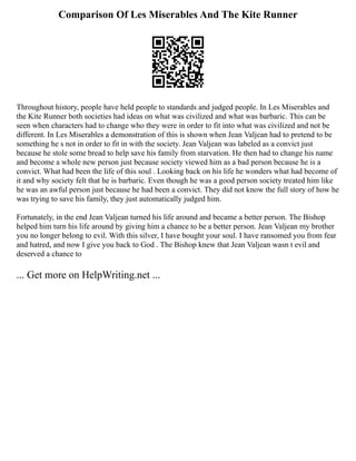 Comparison Of Les Miserables And The Kite Runner
Throughout history, people have held people to standards and judged people. In Les Miserables and
the Kite Runner both societies had ideas on what was civilized and what was barbaric. This can be
seen when characters had to change who they were in order to fit into what was civilized and not be
different. In Les Miserables a demonstration of this is shown when Jean Valjean had to pretend to be
something he s not in order to fit in with the society. Jean Valjean was labeled as a convict just
because he stole some bread to help save his family from starvation. He then had to change his name
and become a whole new person just because society viewed him as a bad person because he is a
convict. What had been the life of this soul . Looking back on his life he wonders what had become of
it and why society felt that he is barbaric. Even though he was a good person society treated him like
he was an awful person just because he had been a convict. They did not know the full story of how he
was trying to save his family, they just automatically judged him.
Fortunately, in the end Jean Valjean turned his life around and became a better person. The Bishop
helped him turn his life around by giving him a chance to be a better person. Jean Valjean my brother
you no longer belong to evil. With this silver, I have bought your soul. I have ransomed you from fear
and hatred, and now I give you back to God . The Bishop knew that Jean Valjean wasn t evil and
deserved a chance to
... Get more on HelpWriting.net ...
 