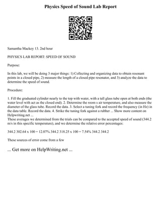 Physics Speed of Sound Lab Report
Samantha Mackey 13. 2nd hour
PHYSICS LAB REPORT: SPEED OF SOUND
Purpose:
In this lab, we will be doing 3 major things: 1) Collecting and organizing data to obtain resonant
points in a closed pipe, 2) measure the length of a closed pipe resonator, and 3) analyze the data to
determine the speed of sound.
Procedure:
1. Fill the graduated cylinder nearly to the top with water, with a tall glass tube open at both ends (the
water level with act as the closed end). 2. Determine the room s air temperature, and also measure the
diameter of the glass tube. Record the data. 3. Select a tuning fork and record the frequency (in Hz) in
the data table. Record the data. 4. Strike the tuning fork against a rubber ... Show more content on
Helpwriting.net ...
These averages we determined from the trials can be compared to the accepted speed of sound (344.2
m/s in this specific temperature), and we determine the relative error percentages:
344.2 302.64 x 100 = 12.07% 344.2 318.25 x 100 = 7.54% 344.2 344.2
These sources of error come from a few
... Get more on HelpWriting.net ...
 