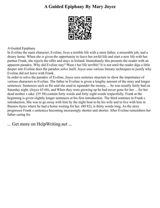 A Guided Epiphany By Mary Joyce
A Guided Epiphany
In Eveline the main character, Eveline, lives a terrible life with a stern father, a miserable job, and a
dreary home. When she is given the opportunity to leave her awful life and start a new life with her
partner Frank, she rejects the offer and stays in Ireland. Immediately this presents the reader with an
apparent paradox. Why did Eveline stay? Wasn t her life terrible? It is not until the reader digs a little
deeper into Eveline does the paradox solve itself. Joyce uses various literary techniques to justify why
Eveline did not leave with Frank.
In order to solve the paradox of Eveline, Joyce uses sentence structure to show the importance of
various characters to Eveline. The father in Eveline is given a lengthy amount of the story and longer
sentences. Sentences such as He said she used to squander the money, ... he was usually fairly bad on
Saturday night. (Joyce 65 68), and When they were growing up he had never gone for her ... for her
dead mother s sake. (55 58) contain forty words and forty eight words respectfully. Frank at the
beginning is given slightly longer sentences at his first introduction. The third sentence in Frank s
introduction, She was to go away with him by the night boat to be his wife and to live with him in
Buenos Ayres where he had a home waiting for her. (80 82), is thirty words long. As the story
progresses Frank s sentences becoming increasingly shorter and shorter. After Eveline remembers her
father caring for
... Get more on HelpWriting.net ...
 