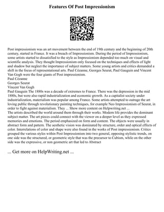 Features Of Post Impressionism
Post impressionism was an art movement between the end of 19th century and the beginning of 20th
century, started in France. It was a breach of Impressionism. During the period of Impressionism,
some artists started to dissatisfied to the style as Impressionism depended too much on visual and
scientific analysis. They thought Impressionism only focused on the techniques and effects of light
and shadow but neglect the importance of subject matters. Some young artists and critics demanded a
shift in the focus of representational arts. Paul Cézanne, Georges Seurat, Paul Gauguin and Vincent
Van Gogh were the four giants of Post impressionism.
Paul Cézanne
Georges Seurat
Vincent Van Gogh
Paul Gauguin The 1880s was a decade of extremes to France. There was the depression in the mid
1880s, but were also rapid industrialization and economic growth. As a capitalist society under
industrialization, materialism was popular among France. Some artists attempted to outrage the art
loving public through revolutionary painting techniques, for example Neo Impressionism of Seurat, in
order to fight against materialism. They ... Show more content on Helpwriting.net ...
The artists described the world around them through their works. Modern life provides the dominant
subject matter. The art pieces could connect with the viewer on a deeper level as they expressed
memories and emotions. The period emphasized on form and content. The objects were usually in
abstract form and pattern. The aesthetic vision was dominated by structure, order and optical effects of
color. Interrelations of color and shape were also found in the works of Post impressionism. Critics
grouped the various styles within Post Impressionism into two general, opposing stylistic trends, on
one side was the structured, or geometric style that was the precursor to Cubism, while on the other
side was the expressive, or non geometric art that led to Abstract
... Get more on HelpWriting.net ...
 
