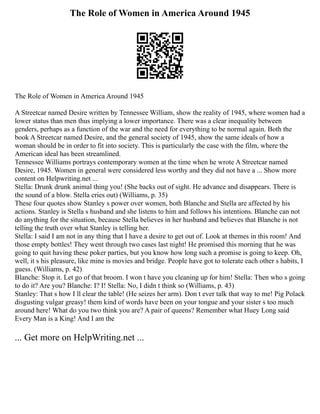 The Role of Women in America Around 1945
The Role of Women in America Around 1945
A Streetcar named Desire written by Tennessee William, show the reality of 1945, where women had a
lower status than men thus implying a lower importance. There was a clear inequality between
genders, perhaps as a function of the war and the need for everything to be normal again. Both the
book A Streetcar named Desire, and the general society of 1945, show the same ideals of how a
woman should be in order to fit into society. This is particularly the case with the film, where the
American ideal has been streamlined.
Tennessee Williams portrays contemporary women at the time when he wrote A Streetcar named
Desire, 1945. Women in general were considered less worthy and they did not have a ... Show more
content on Helpwriting.net ...
Stella: Drunk drunk animal thing you! (She backs out of sight. He advance and disappears. There is
the sound of a blow. Stella cries out) (Williams, p. 35)
These four quotes show Stanley s power over women, both Blanche and Stella are affected by his
actions. Stanley is Stella s husband and she listens to him and follows his intentions. Blanche can not
do anything for the situation, because Stella believes in her husband and believes that Blanche is not
telling the truth over what Stanley is telling her.
Stella: I said I am not in any thing that I have a desire to get out of. Look at themes in this room! And
those empty bottles! They went through two cases last night! He promised this morning that he was
going to quit having these poker parties, but you know how long such a promise is going to keep. Oh,
well, it s his pleasure, like mine is movies and bridge. People have got to tolerate each other s habits, I
guess. (Williams, p. 42)
Blanche: Stop it. Let go of that broom. I won t have you cleaning up for him! Stella: Then who s going
to do it? Are you? Blanche: I? I! Stella: No, I didn t think so (Williams, p. 43)
Stanley: That s how I ll clear the table! (He seizes her arm). Don t ever talk that way to me! Pig Polack
disgusting vulgar greasy! them kind of words have been on your tongue and your sister s too much
around here! What do you two think you are? A pair of queens? Remember what Huey Long said
Every Man is a King! And I am the
... Get more on HelpWriting.net ...
 