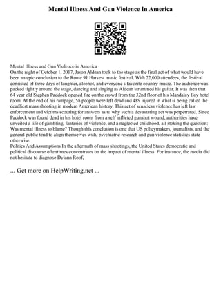 Mental Illness And Gun Violence In America
Mental Illness and Gun Violence in America
On the night of October 1, 2017, Jason Aldean took to the stage as the final act of what would have
been an epic conclusion to the Route 91 Harvest music festival. With 22,000 attendees, the festival
consisted of three days of laughter, alcohol, and everyone s favorite country music. The audience was
packed tightly around the stage, dancing and singing as Aldean strummed his guitar. It was then that
64 year old Stephen Paddock opened fire on the crowd from the 32nd floor of his Mandalay Bay hotel
room. At the end of his rampage, 58 people were left dead and 489 injured in what is being called the
deadliest mass shooting in modern American history. This act of senseless violence has left law
enforcement and victims scouring for answers as to why such a devastating act was perpetrated. Since
Paddock was found dead in his hotel room from a self inflicted gunshot wound, authorities have
unveiled a life of gambling, fantasies of violence, and a neglected childhood, all stoking the question:
Was mental illness to blame? Though this conclusion is one that US policymakers, journalists, and the
general public tend to align themselves with, psychiatric research and gun violence statistics state
otherwise.
Politics And Assumptions In the aftermath of mass shootings, the United States democratic and
political discourse oftentimes concentrates on the impact of mental illness. For instance, the media did
not hesitate to diagnose Dylann Roof,
... Get more on HelpWriting.net ...
 