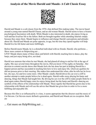 Analysis of the Movie Harold and Maude- A Cult Classic Essay
Harold and Maude is a cult classic from the 1970 s that defined film making today. The movie based
around a young man named Harold Chasen, and an old woman Maude. Harold seems to have a bizarre
psychological fascination with death. While Maude is also interested in death; she enjoys living as
well and has lived her life to the fullest. Both are brought together while attending funerals simply
because they enjoy them. Maude begins to influence and change Harold s perceptions and attitudes
about life. Harold and Maude are polar opposite, in age, but the time they spend together will help
Harold live his life better and more fulfillingly.
Before Harold meets Maude, he is a disturbed individual with no friends. Harold, who performs ...
Show more content on Helpwriting.net ...
LIVE! Maude shares many of these ideas and beliefs with Harold, teaching him to dance, play the
banjo, and just enjoy being alive, not dead.
Harold was unaware that when he met Maude, she had planed all along to end her life at the age of
eighty. She says several times throughout the movie, Did you know I ll be eighty on Saturday . Her
decision to commit suicide shows that Maude feels she has done her part in helping Harold be a
happier person and has succeeded in teaching him how to love and enjoy life, which are qualities he
did not possess prior to their meeting. She makes him understand this when, after he tells her he loves
her, she says, Go and love some more. After Maude s death, Harold drives his car over a cliff in
another attempt to make people believe he is dead again. Harold walks away playing his banjo and
dancing, things that Maude had taught him. By driving his car over the cliff to make people think he is
dead again makes Harold happy since he enjoys being dead, but the banjo and Harold s dancing are
symbols of the effects of his relationship with Maude. These signify that Harold has grown due to his
relationship with Maude and will use the advice that Maude has given him in order to live a more
fulfilling and enjoyable life.
Because this film is so influenced by it s time, it seems appropriate that the director used the music of
Cat Stevens. Cat Stevens music defined a generation, and Harold and Maude are no exception. Both
are
... Get more on HelpWriting.net ...
 