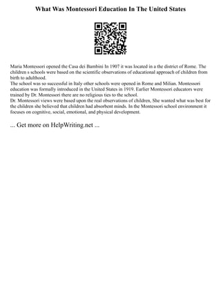 What Was Montessori Education In The United States
Maria Montessori opened the Casa dei Bambini In 1907 it was located in a the district of Rome. The
children s schools were based on the scientific observations of educational approach of children from
birth to adulthood.
The school was so successful in Italy other schools were opened in Rome and Milian. Montessori
education was formally introduced in the United States in 1919. Earlier Montessori educators were
trained by Dr. Montessori there are no religious ties to the school.
Dr. Montessori views were based upon the real observations of children, She wanted what was best for
the children she believed that children had absorbent minds. In the Montessori school environment it
focuses on cognitive, social, emotional, and physical development.
... Get more on HelpWriting.net ...
 