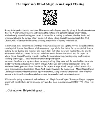 The Importance Of A-1 Magic Steam Carpet Cleaning
Spring is the perfect time to start over. This season, refresh your space by giving it the clean makeover
it needs. While wiping windows and washing the curtains will certainly spruce up any space,
professionally steam cleaning your carpet is invaluable to ridding your home of caked in dirt and
grime and clearing the surface of any stains. A 1 Magic Steam Carpet Cleaning, located in West
Chester, OH, offers residential carpet cleaning to residents of nearby communities.
In the winter, most homeowners keep their windows and doors shut tight to prevent the cold air from
entering their houses, but this act, while necessary, traps all the dust inside the rooms of their homes,
making the air dusting and furniture and carpet dirty. But when the warm weather hits, it s time to
open up the windows, air out the rooms, and clean up the dirt that has nested into the carpet. A 1
Magic Steam Carpet Cleaning provides quality deep carpet and rug cleaning using modern steam
cleaning technology. ... Show more content on Helpwriting.net ...
No matter how hard you try, there is no escaping tracking dirty snow and the salt that lines the roads
inside your home and across your carpet or rugs. While you can wipe up the mess left on tile or
hardwood floors, you don t have this option for carpets or rugs, which can get stained by the salty
snow combination nesting into its fibers. With over 30 years in the business, A 1 Magic Steam Carpet
Cleaning will help you remove those ugly winter stains, along with any other stains from everyday
messes, with its professional carpet cleaners and its powerful truck mount equipment.
Welcome the spring season with a clean home. A 1 Magic Steam Carpet Cleaning will spruce up your
house with its affordable carpet cleaning services. For more information, call (513) 777 5128 or visit
their
... Get more on HelpWriting.net ...
 
