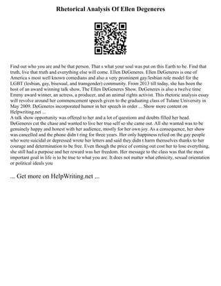 Rhetorical Analysis Of Ellen Degeneres
Find out who you are and be that person. That s what your soul was put on this Earth to be. Find that
truth, live that truth and everything else will come. Ellen DeGeneres. Ellen DeGeneres is one of
America s most well known comedians and also a very prominent gay/lesbian role model for the
LGBT (lesbian, gay, bisexual, and transgender) community. From 2013 till today, she has been the
host of an award winning talk show, The Ellen DeGeneres Show. DeGeneres is also a twelve time
Emmy award winner, an actress, a producer, and an animal rights activist. This rhetoric analysis essay
will revolve around her commencement speech given to the graduating class of Tulane University in
May 2009. DeGeneres incorporated humor in her speech in order ... Show more content on
Helpwriting.net ...
A talk show opportunity was offered to her and a lot of questions and doubts filled her head.
DeGeneres cut the chase and wanted to live her true self so she came out. All she wanted was to be
genuinely happy and honest with her audience, mostly for her own joy. As a consequence, her show
was cancelled and the phone didn t ring for three years. Her only happiness relied on the gay people
who were suicidal or depressed wrote her letters and said they didn t harm themselves thanks to her
courage and determination to be free. Even though the price of coming out cost her to lose everything,
she still had a purpose and her reward was her freedom. Her message to the class was that the most
important goal in life is to be true to what you are. It does not matter what ethnicity, sexual orientation
or political ideals you
... Get more on HelpWriting.net ...
 