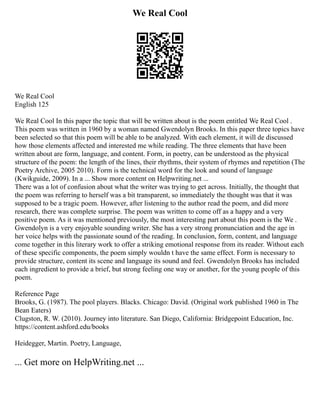 We Real Cool
We Real Cool
English 125
We Real Cool In this paper the topic that will be written about is the poem entitled We Real Cool .
This poem was written in 1960 by a woman named Gwendolyn Brooks. In this paper three topics have
been selected so that this poem will be able to be analyzed. With each element, it will de discussed
how those elements affected and interested me while reading. The three elements that have been
written about are form, language, and content. Form, in poetry, can be understood as the physical
structure of the poem: the length of the lines, their rhythms, their system of rhymes and repetition (The
Poetry Archive, 2005 2010). Form is the technical word for the look and sound of language
(Kwikguide, 2009). In a ... Show more content on Helpwriting.net ...
There was a lot of confusion about what the writer was trying to get across. Initially, the thought that
the poem was referring to herself was a bit transparent, so immediately the thought was that it was
supposed to be a tragic poem. However, after listening to the author read the poem, and did more
research, there was complete surprise. The poem was written to come off as a happy and a very
positive poem. As it was mentioned previously, the most interesting part about this poem is the We .
Gwendolyn is a very enjoyable sounding writer. She has a very strong pronunciation and the age in
her voice helps with the passionate sound of the reading. In conclusion, form, content, and language
come together in this literary work to offer a striking emotional response from its reader. Without each
of these specific components, the poem simply wouldn t have the same effect. Form is necessary to
provide structure, content its scene and language its sound and feel. Gwendolyn Brooks has included
each ingredient to provide a brief, but strong feeling one way or another, for the young people of this
poem.
Reference Page
Brooks, G. (1987). The pool players. Blacks. Chicago: David. (Original work published 1960 in The
Bean Eaters)
Clugston, R. W. (2010). Journey into literature. San Diego, California: Bridgepoint Education, Inc.
https://content.ashford.edu/books
Heidegger, Martin. Poetry, Language,
... Get more on HelpWriting.net ...
 