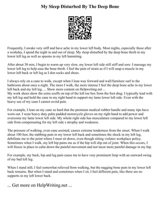 My Sleep Disturbed By The Deep Bone
Frequently, I awake very stiff and have ache in my lower left body. Most nights, especially those after
a workday, I spend the night in and out of sleep. My sleep disturbed by the deep bone throb in my
lower left leg as well as spasms in my left hamstring.
After about 30 min, I begin to warm up very slow, my lower left side still stiff and sore. I massage my
lower left leg to help ease the bone throb. I feel the pain of strain as if I will snap a muscle in my
lower left back or left leg as I don socks and shoes.
I always rely on a cane to walk, except when I lean way forward and wall/furniture surf to the
bathroom about once a night. The more I walk, the more intense I feel the deep bone ache in my lower
left back and my left leg. ... Show more content on Helpwriting.net ...
My work shoes show the extra scuffs on top of the left toe box from the foot drag. I typically lead with
my left leg and hold the cane in my right hand to support my lame lower left side. Even with the
heavy use of my cane I cannot avoid pain.
For example, I lean on my cane so hard that the premium medical rubber handle and many tips have
worn out. I wear heavy duty palm padded motorcycle gloves on my right hand to add power and
overcome my lame lower left side. My whole right side has musculature compared to my lower left
side from compensating for my left side s atrophy and weakness.
The pressure of walking, even cane assisted, causes extreme tenderness from the onset. When I walk
about 100 feet, the stabbing pain in my lower left back and sometimes the shock in my left leg,
debilitate me to the point where I must sit down, even though sitting violates workplace policy.
Sometimes when I walk, my left hip pains me as if the hip will slip out of joint. When this occurs, I
will freeze in place to calm down the painful movement and not incur more painful damage in my hip.
For example, my back, hip and leg pain cause me to have very prominent limp with an outward swing
of my bad left leg.
When I stand still, I feel somewhat relieved from walking, but the nagging bone pain in my lower left
back remains. But when I stand and sometimes when I sit, I feel different pain, like there are no
supports in my left lower back.
... Get more on HelpWriting.net ...
 