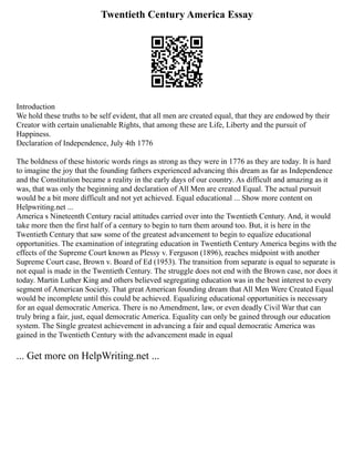 Twentieth Century America Essay
Introduction
We hold these truths to be self evident, that all men are created equal, that they are endowed by their
Creator with certain unalienable Rights, that among these are Life, Liberty and the pursuit of
Happiness.
Declaration of Independence, July 4th 1776
The boldness of these historic words rings as strong as they were in 1776 as they are today. It is hard
to imagine the joy that the founding fathers experienced advancing this dream as far as Independence
and the Constitution became a reality in the early days of our country. As difficult and amazing as it
was, that was only the beginning and declaration of All Men are created Equal. The actual pursuit
would be a bit more difficult and not yet achieved. Equal educational ... Show more content on
Helpwriting.net ...
America s Nineteenth Century racial attitudes carried over into the Twentieth Century. And, it would
take more then the first half of a century to begin to turn them around too. But, it is here in the
Twentieth Century that saw some of the greatest advancement to begin to equalize educational
opportunities. The examination of integrating education in Twentieth Century America begins with the
effects of the Supreme Court known as Plessy v. Ferguson (1896), reaches midpoint with another
Supreme Court case, Brown v. Board of Ed (1953). The transition from separate is equal to separate is
not equal is made in the Twentieth Century. The struggle does not end with the Brown case, nor does it
today. Martin Luther King and others believed segregating education was in the best interest to every
segment of American Society. That great American founding dream that All Men Were Created Equal
would be incomplete until this could be achieved. Equalizing educational opportunities is necessary
for an equal democratic America. There is no Amendment, law, or even deadly Civil War that can
truly bring a fair, just, equal democratic America. Equality can only be gained through our education
system. The Single greatest achievement in advancing a fair and equal democratic America was
gained in the Twentieth Century with the advancement made in equal
... Get more on HelpWriting.net ...
 