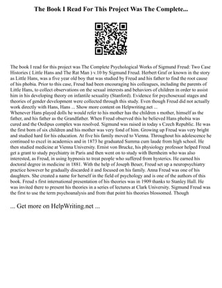 The Book I Read For This Project Was The Complete...
The book I read for this project was The Complete Psychological Works of Sigmund Freud: Two Case
Histories ( Little Hans and The Rat Man ) v.10 by Sigmund Freud. Herbert Graf or known in the story
as Little Hans, was a five year old boy that was studied by Freud and his father to find the root cause
of his phobia. Prior to this case, Freud had been encouraging his colleagues, including the parents of
Little Hans, to collect observations on the sexual interests and behaviors of children in order to assist
him in his developing theory on infantile sexuality (Stanford). Evidence for psychosexual stages and
theories of gender development were collected through this study. Even though Freud did not actually
work directly with Hans, Hans ... Show more content on Helpwriting.net ...
Whenever Hans played dolls he would refer to his mother has the children s mother, himself as the
father, and his father as the Grandfather. When Freud observed this he believed Hans phobia was
cured and the Oedipus complex was resolved. Sigmund was raised in today s Czech Republic. He was
the first born of six children and his mother was very fond of him. Growing up Freud was very bright
and studied hard for his education. At five his family moved to Vienna. Throughout his adolescence he
continued to excel in academics and in 1873 he graduated Summa cum laude from high school. He
then studied medicine at Vienna University. Ernist von Brucke, his physiology professor helped Freud
get a grant to study psychiatry in Paris and then went on to study with Bernheim who was also
interested, as Freud, in using hypnosis to treat people who suffered from hysterics. He earned his
doctoral degree in medicine in 1881. With the help of Joseph Beuer, Freud set up a neuropsychiatry
practice however he gradually discarded it and focused on his family. Anna Freud was one of his
daughters. She created a name for herself in the field of psychology and is one of the authors of this
book. Freud s first international presentation of his theories was in 1909 thanks to Stanley Hall. He
was invited there to present his theories in a series of lectures at Clark University. Sigmund Freud was
the first to use the term psychoanalysis and from that point his theories blossomed. Though
... Get more on HelpWriting.net ...
 