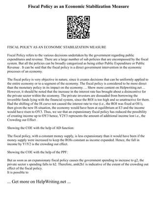 Fiscal Policy as an Economic Stabilization Measure
FISCAL POLICY AS AN ECONOMIC STABILIZATION MEASURE
Fiscal Policy refers to the various decisions undertaken by the government regarding public
expenditures and revenue. There are a large number of sub policies that are encompassed by the fiscal
system. But all the policies can be broadly categorized as being either Public Expenditure or Public
Revenue . It can be said that the fiscal policy is a direct government intervention in the economic
processes of an economy.
The fiscal policy is very objective in nature, since it creates decisions that can be uniformly applied to
the entire economy or to a segment of the economy. The fiscal policy is considered to be more direct
than the monetary policy in its impact on the economy. ... Show more content on Helpwriting.net ...
However, it should be noted that the increase in the interest rate has brought about a disincentive for
the private sector within the economy. The private investors are dissuaded from borrowing the
investible funds lying with the financial system, since the ROI is too high and so unattractive for them.
Had the shifting of the IS curve not caused the interest rate to rise (i.e., the ROI was fixed at OI1),
then given the new IS situation, the economy would have been at equilibrium at E3 and the income
would have risen to OY3. Thus, we see that an expansionary fiscal policy has reduced the possibility
of creating income up to OY3 hence, Y2Y3 represents the amount of additional income lost i.e., the
Crowding out Effect .
Showing the COE with the help of AD function:
The fiscal policy, with a constant money supply, is less expansionary than it would have been if the
money supply were increased to keep the ROIs constant as income expanded. Hence, the fall in
income by Y1Y2 is the crowding out effect.
Showing the COE with the help of the PPF:
But as soon as an expansionary fiscal policy causes the government spending to increase to g2, the
private sector s spending falls to h2. Therefore, amh2h1 is indicative of the extent of the crowding out
effect of the fiscal policy.
It is possible to
... Get more on HelpWriting.net ...
 