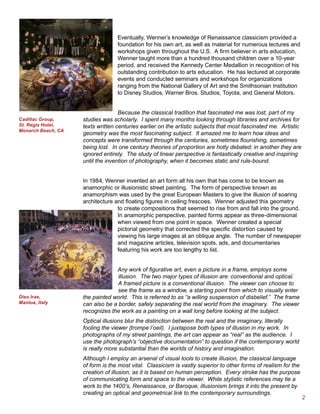 Eventually, Wenner’s knowledge of Renaissance classicism provided a
                                  foundation for his own art, as well as material for numerous lectures and
                                  workshops given throughout the U.S. A firm believer in arts education,
                                  Wenner taught more than a hundred thousand children over a 10-year
                                  period, and received the Kennedy Center Medallion in recognition of his
                                  outstanding contribution to arts education. He has lectured at corporate
                                  events and conducted seminars and workshops for organizations
                                  ranging from the National Gallery of Art and the Smithsonian Institution
                                  to Disney Studios, Warner Bros. Studios, Toyota, and General Motors.


                                   Because the classical tradition that fascinated me was lost, part of my
Cadillac Group,     studies was scholarly. I spent many months looking through libraries and archives for
St. Regis Hotel,    texts written centuries earlier on the artistic subjects that most fascinated me. Artistic
Monarch Beach, CA
                    geometry was the most fascinating subject. It amazed me to learn how ideas and
                    concepts were transformed through the centuries, sometimes flourishing, sometimes
                    being lost. In one century theories of proportion are hotly debated; in another they are
                    ignored entirely. The study of linear perspective is fantastically creative and inspiring
                    until the invention of photography, when it becomes static and rule-bound.


                    In 1984, Wenner invented an art form all his own that has come to be known as
                    anamorphic or illusionistic street painting. The form of perspective known as
                    anamorphism was used by the great European Masters to give the illusion of soaring
                    architecture and floating figures in ceiling frescoes. Wenner adjusted this geometry
                                  to create compositions that seemed to rise from and fall into the ground.
                                  In anamorphic perspective, painted forms appear as three-dimensional
                                  when viewed from one point in space. Wenner created a special
                                  pictorial geometry that corrected the specific distortion caused by
                                  viewing his large images at an oblique angle. The number of newspaper
                                  and magazine articles, television spots, ads, and documentaries
                                  featuring his work are too lengthy to list.


                                 Any work of figurative art, even a picture in a frame, employs some
                                  illusion. The two major types of illusion are: conventional and optical.
                                  A framed picture is a conventional illusion. The viewer can choose to
                                  see the frame as a window, a starting point from which to visually enter
Dies Irae,          the painted world. This is referred to as “a willing suspension of disbelief.” The frame
Mantua, Italy       can also be a border, safely separating the real world from the imaginary. The viewer
                    recognizes the work as a painting on a wall long before looking at the subject.
                    Optical illusions blur the distinction between the real and the imaginary, literally
                    fooling the viewer (trompe l’oeil). I juxtapose both types of illusion in my work. In
                    photographs of my street paintings, the art can appear as “real” as the audience. I
                    use the photograph’s “objective documentation” to question if the contemporary world
                    is really more substantial than the worlds of history and imagination.
                    Although I employ an arsenal of visual tools to create illusion, the classical language
                    of form is the most vital. Classicism is vastly superior to other forms of realism for the
                    creation of illusion, as it is based on human perception. Every stroke has the purpose
                    of communicating form and space to the viewer. While stylistic references may tie a
                    work to the 1400’s, Renaissance, or Baroque, illusionism brings it into the present by
                    creating an optical and geometrical link to the contemporary surroundings.
                                                                                                                 
 