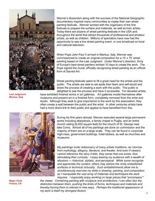 Wenner’s illusionism along with the success of the National Geographic
                              documentary inspired many communities to create their own street
                              painting festivals. Wenner worked with the organizers of the first
                              festivals to prepare the surface and materials, as well as train artists.
                              Today there are dozens of street painting festivals in the USA and
                              throughout the world that attract thousands of professional and amateur
                              artists, as well as children. Millions of spectators have now had the
                              opportunity to see a live street painting event, or one broadcast on local
                              and national television.


                              When Pope John Paul II arrived in Mantua, Italy, Wenner was
                              commissioned to create an original composition for a 15’ x 75’ street
                              painting based on the Last Judgment. Under Wenner’s direction, thirty
                              of Europe’s best street painters worked 10 days to create the work. The
                              Pope signed the mural, officially recognizing street painting as an official
                              form of Sacred Art.


                               Street painting festivals seem to fill a great need for the artists and the
                               public. The artists are able to set aside their fears and self-doubt and
                               share the process of creating a work with the public. The public is
                               delighted to see the process and have it accessible. For decades artists
Last Judgment,   have exhibited finished works in art galleries. Art galleries model themselves after
Mantua, Italy    museums and present art in a finished form, completely removed from the artist and
                 studio. Although they seek to give importance to the work by this association, they
                 often create a wall between the public and the artist. In other centuries artists have
                 had a more direct link to their public and appear to have benefited from this.


                               During his first years abroad, Wenner executed several large permanent
                               works including altarpieces, a family chapel in Puglia, and an entire
                               church ceiling (6,000 square feet) for the church of St. George near
                               lake Como. Almost all of his paintings are done on commission and the
                               majority of them are on a large scale. They can be found in corporate
                               high-rises, government buildings, hotel lobbies, as well as churches and
                               museums.


                                My paintings invite rediscovery of many artistic traditions, as I borrow
                                from mythology, allegory, literature, and theater. And even if viewers
                                cannot reference the story it tells, they sense that one exists, thus
                                stimulating their curiosity. I enjoy teasing my audience with a wealth of
                                allusions — historical, stylistic, and perceptual. While some recognize
                                and appreciate the content, others may admire the richly embellished
                                surfaces or technical virtuosity. Such embellishments allow me to
                                simultaneously exercise my skills in drawing, painting, and composition
                                as I manipulate the vast array of materials and techniques the work
                                requires. I especially enjoy working on large pieces that “encompass’”
Magic Flute,     the viewer. Combining painting with sculpture and architecture, I can often blur the
Fresno, CA       distinction between them, pushing the limits of forms, techniques and materials and
                 thereby forcing them to interact in new ways. Perhaps the traditional appearance of
                 my work is itself my strongest illusion.
                                                                                                             
 