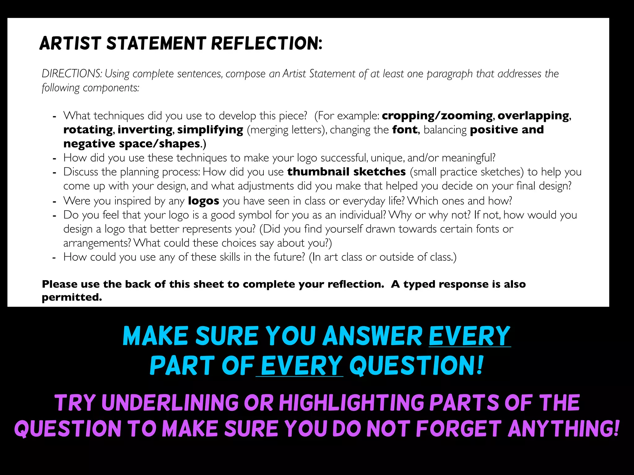 Make sure you answer every
part of every question~!
Try underlining or highlighting parts of the
question to make sure you do not forget anything!
DIRECTIONS: Using complete sentences, compose an Artist Statement of at least one paragraph that addresses the
following components:
- What techniques did you use to develop this piece? (For example: cropping/zooming, overlapping,
rotating, inverting, simplifying (merging letters), changing the font, balancing positive and
negative space/shapes.)
- How did you use these techniques to make your logo successful, unique, and/or meaningful?
- Discuss the planning process: How did you use thumbnail sketches (small practice sketches) to help you
come up with your design, and what adjustments did you make that helped you decide on your ﬁnal design?
- Were you inspired by any logos you have seen in class or everyday life? Which ones and how?
- Do you feel that your logo is a good symbol for you as an individual? Why or why not? If not, how would you
design a logo that better represents you? (Did you ﬁnd yourself drawn towards certain fonts or
arrangements? What could these choices say about you?)
- How could you use any of these skills in the future? (In art class or outside of class.)
Please use the back of this sheet to complete your reﬂection. A typed response is also
permitted.
OBJECTIVE DESIGN STUDIO SKILLS PRESENTATION
You addressed all questions
of the reﬂection completely.
(1 point for addressing each question)
Your reﬂection is written
using complete sentences.
Your reﬂection uses correct
grammar, punctuation, and
spelling.
Your reﬂection is written
legibly or typed.
/9 /6 /5 /5
Artist statement reflection:
 