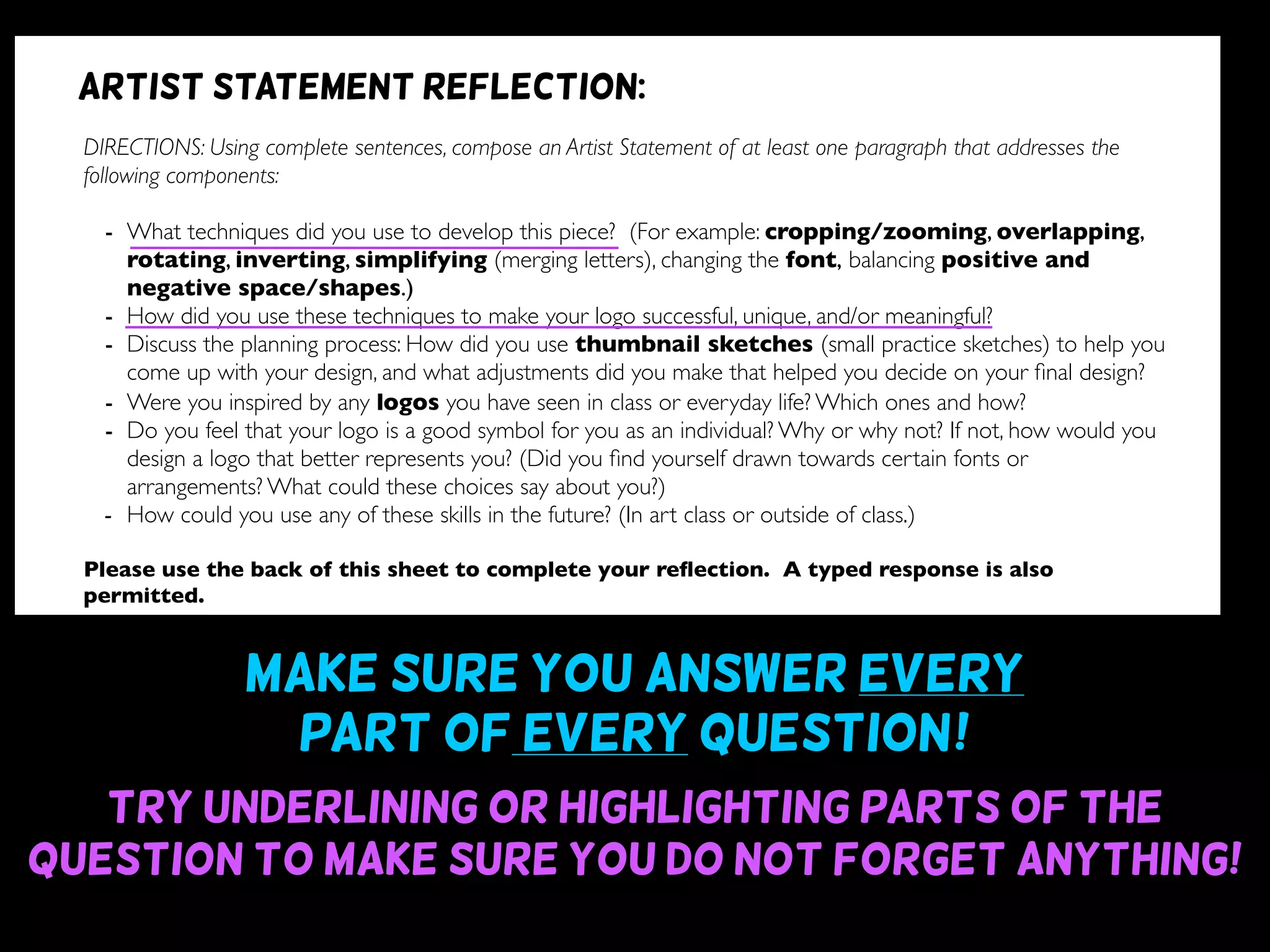 Make sure you answer every
part of every question~!
Try underlining or highlighting parts of the
question to make sure you do not forget anything!
DIRECTIONS: Using complete sentences, compose an Artist Statement of at least one paragraph that addresses the
following components:
- What techniques did you use to develop this piece? (For example: cropping/zooming, overlapping,
rotating, inverting, simplifying (merging letters), changing the font, balancing positive and
negative space/shapes.)
- How did you use these techniques to make your logo successful, unique, and/or meaningful?
- Discuss the planning process: How did you use thumbnail sketches (small practice sketches) to help you
come up with your design, and what adjustments did you make that helped you decide on your ﬁnal design?
- Were you inspired by any logos you have seen in class or everyday life? Which ones and how?
- Do you feel that your logo is a good symbol for you as an individual? Why or why not? If not, how would you
design a logo that better represents you? (Did you ﬁnd yourself drawn towards certain fonts or
arrangements? What could these choices say about you?)
- How could you use any of these skills in the future? (In art class or outside of class.)
Please use the back of this sheet to complete your reﬂection. A typed response is also
permitted.
OBJECTIVE DESIGN STUDIO SKILLS PRESENTATION
You addressed all questions
of the reﬂection completely.
(1 point for addressing each question)
Your reﬂection is written
using complete sentences.
Your reﬂection uses correct
grammar, punctuation, and
spelling.
Your reﬂection is written
legibly or typed.
/9 /6 /5 /5
Artist statement reflection:
 