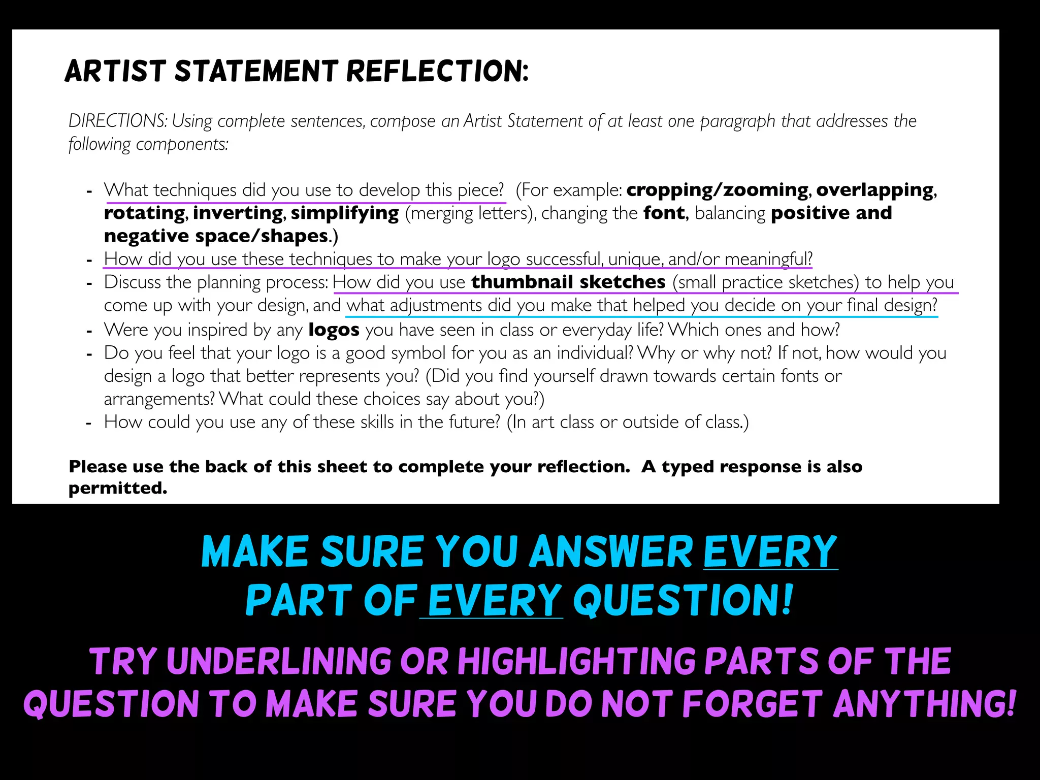 Make sure you answer every
part of every question~!
Try underlining or highlighting parts of the
question to make sure you do not forget anything!
DIRECTIONS: Using complete sentences, compose an Artist Statement of at least one paragraph that addresses the
following components:
- What techniques did you use to develop this piece? (For example: cropping/zooming, overlapping,
rotating, inverting, simplifying (merging letters), changing the font, balancing positive and
negative space/shapes.)
- How did you use these techniques to make your logo successful, unique, and/or meaningful?
- Discuss the planning process: How did you use thumbnail sketches (small practice sketches) to help you
come up with your design, and what adjustments did you make that helped you decide on your ﬁnal design?
- Were you inspired by any logos you have seen in class or everyday life? Which ones and how?
- Do you feel that your logo is a good symbol for you as an individual? Why or why not? If not, how would you
design a logo that better represents you? (Did you ﬁnd yourself drawn towards certain fonts or
arrangements? What could these choices say about you?)
- How could you use any of these skills in the future? (In art class or outside of class.)
Please use the back of this sheet to complete your reﬂection. A typed response is also
permitted.
OBJECTIVE DESIGN STUDIO SKILLS PRESENTATION
You addressed all questions
of the reﬂection completely.
(1 point for addressing each question)
Your reﬂection is written
using complete sentences.
Your reﬂection uses correct
grammar, punctuation, and
spelling.
Your reﬂection is written
legibly or typed.
/9 /6 /5 /5
Artist statement reflection:
 