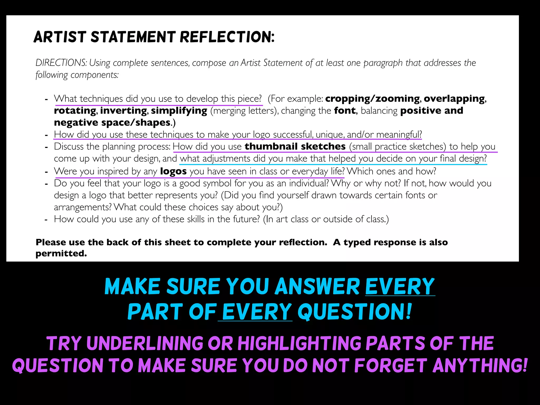 Make sure you answer every
part of every question~!
Try underlining or highlighting parts of the
question to make sure you do not forget anything!
DIRECTIONS: Using complete sentences, compose an Artist Statement of at least one paragraph that addresses the
following components:
- What techniques did you use to develop this piece? (For example: cropping/zooming, overlapping,
rotating, inverting, simplifying (merging letters), changing the font, balancing positive and
negative space/shapes.)
- How did you use these techniques to make your logo successful, unique, and/or meaningful?
- Discuss the planning process: How did you use thumbnail sketches (small practice sketches) to help you
come up with your design, and what adjustments did you make that helped you decide on your ﬁnal design?
- Were you inspired by any logos you have seen in class or everyday life? Which ones and how?
- Do you feel that your logo is a good symbol for you as an individual? Why or why not? If not, how would you
design a logo that better represents you? (Did you ﬁnd yourself drawn towards certain fonts or
arrangements? What could these choices say about you?)
- How could you use any of these skills in the future? (In art class or outside of class.)
Please use the back of this sheet to complete your reﬂection. A typed response is also
permitted.
OBJECTIVE DESIGN STUDIO SKILLS PRESENTATION
You addressed all questions
of the reﬂection completely.
(1 point for addressing each question)
Your reﬂection is written
using complete sentences.
Your reﬂection uses correct
grammar, punctuation, and
spelling.
Your reﬂection is written
legibly or typed.
/9 /6 /5 /5
Artist statement reflection:
 