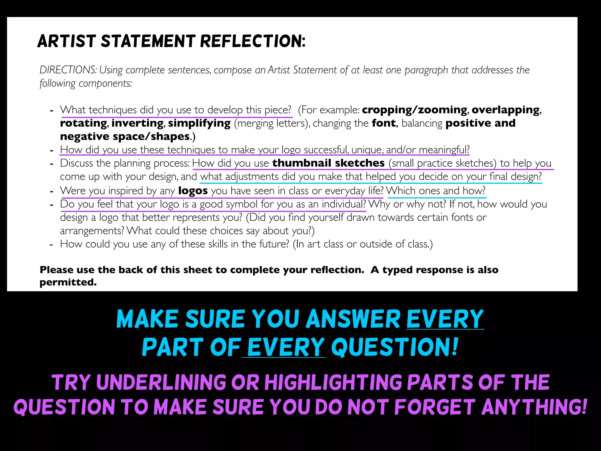 Make sure you answer every
part of every question~!
Try underlining or highlighting parts of the
question to make sure you do not forget anything!
DIRECTIONS: Using complete sentences, compose an Artist Statement of at least one paragraph that addresses the
following components:
- What techniques did you use to develop this piece? (For example: cropping/zooming, overlapping,
rotating, inverting, simplifying (merging letters), changing the font, balancing positive and
negative space/shapes.)
- How did you use these techniques to make your logo successful, unique, and/or meaningful?
- Discuss the planning process: How did you use thumbnail sketches (small practice sketches) to help you
come up with your design, and what adjustments did you make that helped you decide on your ﬁnal design?
- Were you inspired by any logos you have seen in class or everyday life? Which ones and how?
- Do you feel that your logo is a good symbol for you as an individual? Why or why not? If not, how would you
design a logo that better represents you? (Did you ﬁnd yourself drawn towards certain fonts or
arrangements? What could these choices say about you?)
- How could you use any of these skills in the future? (In art class or outside of class.)
Please use the back of this sheet to complete your reﬂection. A typed response is also
permitted.
OBJECTIVE DESIGN STUDIO SKILLS PRESENTATION
You addressed all questions
of the reﬂection completely.
(1 point for addressing each question)
Your reﬂection is written
using complete sentences.
Your reﬂection uses correct
grammar, punctuation, and
spelling.
Your reﬂection is written
legibly or typed.
/9 /6 /5 /5
Artist statement reflection:
 