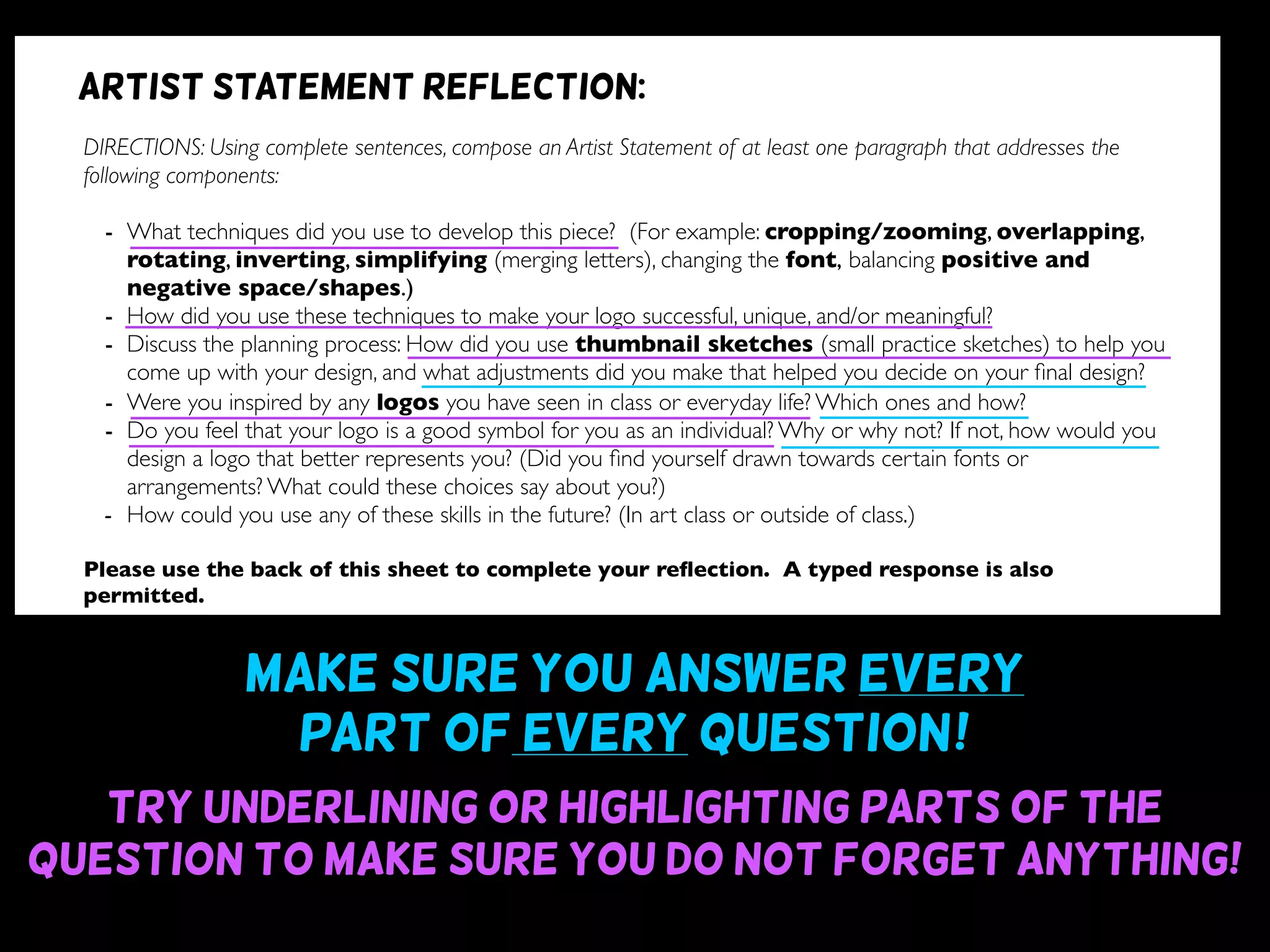 Make sure you answer every
part of every question~!
Try underlining or highlighting parts of the
question to make sure you do not forget anything!
DIRECTIONS: Using complete sentences, compose an Artist Statement of at least one paragraph that addresses the
following components:
- What techniques did you use to develop this piece? (For example: cropping/zooming, overlapping,
rotating, inverting, simplifying (merging letters), changing the font, balancing positive and
negative space/shapes.)
- How did you use these techniques to make your logo successful, unique, and/or meaningful?
- Discuss the planning process: How did you use thumbnail sketches (small practice sketches) to help you
come up with your design, and what adjustments did you make that helped you decide on your ﬁnal design?
- Were you inspired by any logos you have seen in class or everyday life? Which ones and how?
- Do you feel that your logo is a good symbol for you as an individual? Why or why not? If not, how would you
design a logo that better represents you? (Did you ﬁnd yourself drawn towards certain fonts or
arrangements? What could these choices say about you?)
- How could you use any of these skills in the future? (In art class or outside of class.)
Please use the back of this sheet to complete your reﬂection. A typed response is also
permitted.
OBJECTIVE DESIGN STUDIO SKILLS PRESENTATION
You addressed all questions
of the reﬂection completely.
(1 point for addressing each question)
Your reﬂection is written
using complete sentences.
Your reﬂection uses correct
grammar, punctuation, and
spelling.
Your reﬂection is written
legibly or typed.
/9 /6 /5 /5
Artist statement reflection:
 