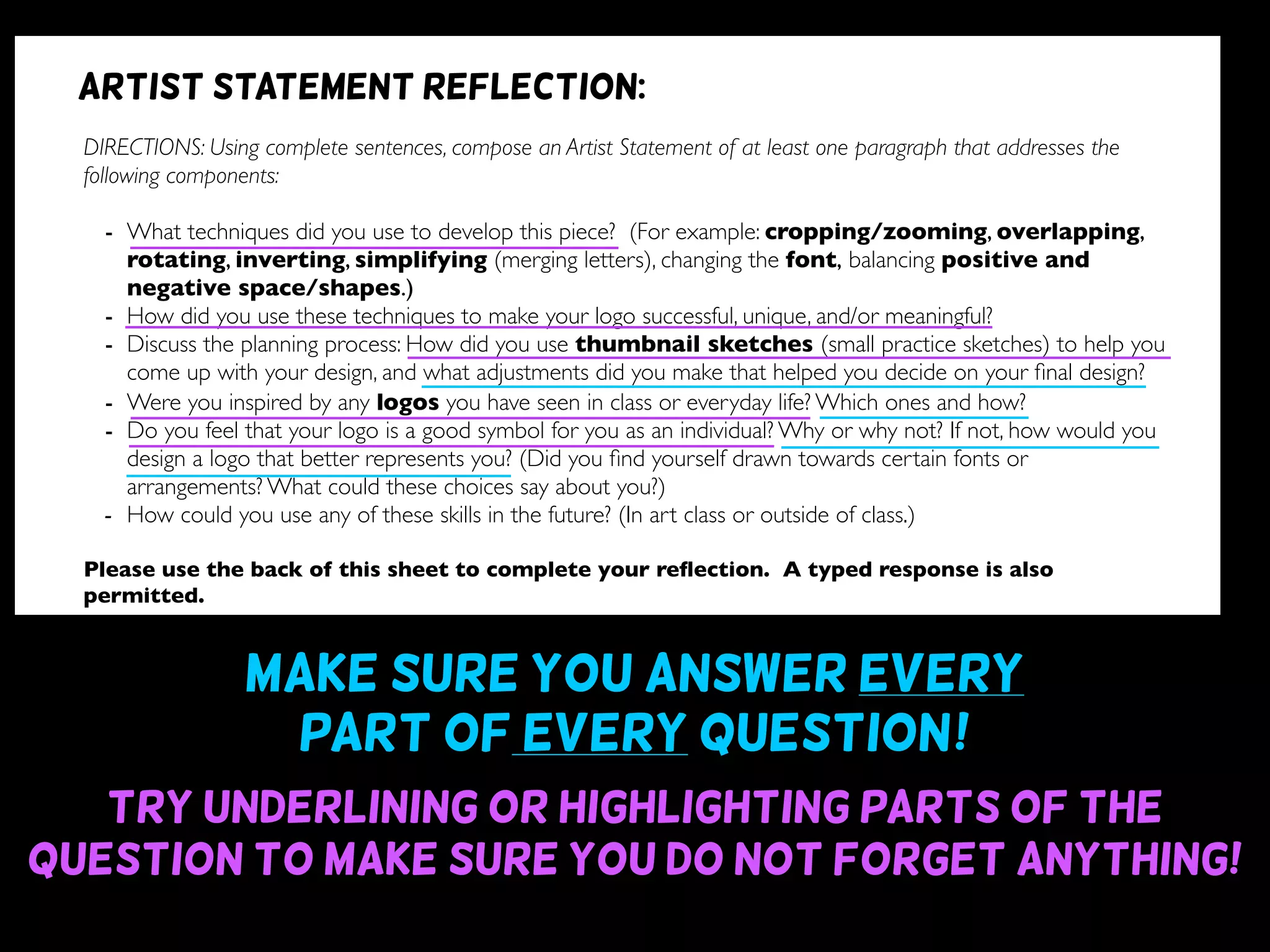Make sure you answer every
part of every question~!
Try underlining or highlighting parts of the
question to make sure you do not forget anything!
DIRECTIONS: Using complete sentences, compose an Artist Statement of at least one paragraph that addresses the
following components:
- What techniques did you use to develop this piece? (For example: cropping/zooming, overlapping,
rotating, inverting, simplifying (merging letters), changing the font, balancing positive and
negative space/shapes.)
- How did you use these techniques to make your logo successful, unique, and/or meaningful?
- Discuss the planning process: How did you use thumbnail sketches (small practice sketches) to help you
come up with your design, and what adjustments did you make that helped you decide on your ﬁnal design?
- Were you inspired by any logos you have seen in class or everyday life? Which ones and how?
- Do you feel that your logo is a good symbol for you as an individual? Why or why not? If not, how would you
design a logo that better represents you? (Did you ﬁnd yourself drawn towards certain fonts or
arrangements? What could these choices say about you?)
- How could you use any of these skills in the future? (In art class or outside of class.)
Please use the back of this sheet to complete your reﬂection. A typed response is also
permitted.
OBJECTIVE DESIGN STUDIO SKILLS PRESENTATION
You addressed all questions
of the reﬂection completely.
(1 point for addressing each question)
Your reﬂection is written
using complete sentences.
Your reﬂection uses correct
grammar, punctuation, and
spelling.
Your reﬂection is written
legibly or typed.
/9 /6 /5 /5
Artist statement reflection:
 