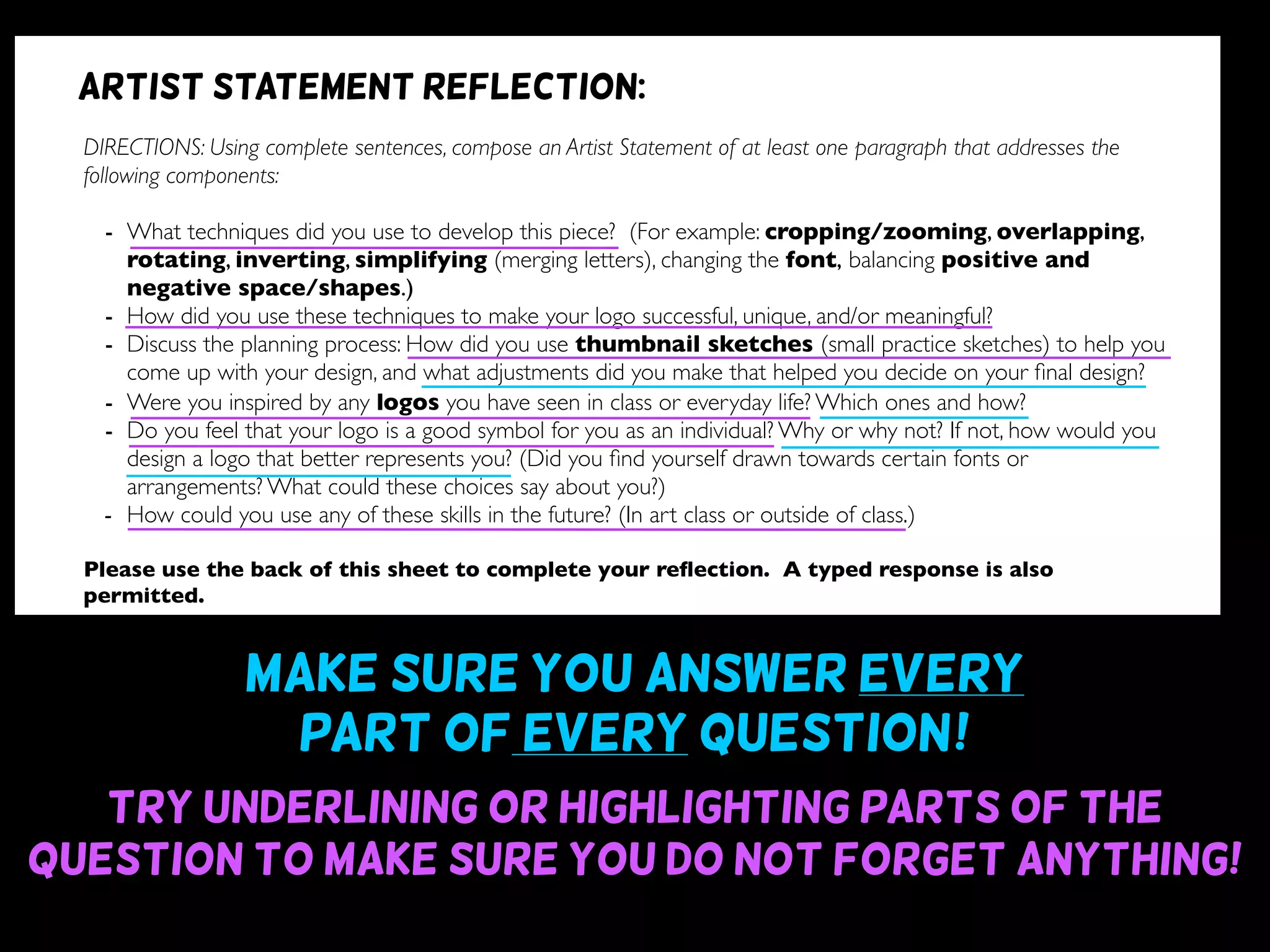 Make sure you answer every
part of every question~!
Try underlining or highlighting parts of the
question to make sure you do not forget anything!
DIRECTIONS: Using complete sentences, compose an Artist Statement of at least one paragraph that addresses the
following components:
- What techniques did you use to develop this piece? (For example: cropping/zooming, overlapping,
rotating, inverting, simplifying (merging letters), changing the font, balancing positive and
negative space/shapes.)
- How did you use these techniques to make your logo successful, unique, and/or meaningful?
- Discuss the planning process: How did you use thumbnail sketches (small practice sketches) to help you
come up with your design, and what adjustments did you make that helped you decide on your ﬁnal design?
- Were you inspired by any logos you have seen in class or everyday life? Which ones and how?
- Do you feel that your logo is a good symbol for you as an individual? Why or why not? If not, how would you
design a logo that better represents you? (Did you ﬁnd yourself drawn towards certain fonts or
arrangements? What could these choices say about you?)
- How could you use any of these skills in the future? (In art class or outside of class.)
Please use the back of this sheet to complete your reﬂection. A typed response is also
permitted.
OBJECTIVE DESIGN STUDIO SKILLS PRESENTATION
You addressed all questions
of the reﬂection completely.
(1 point for addressing each question)
Your reﬂection is written
using complete sentences.
Your reﬂection uses correct
grammar, punctuation, and
spelling.
Your reﬂection is written
legibly or typed.
/9 /6 /5 /5
Artist statement reflection:
 