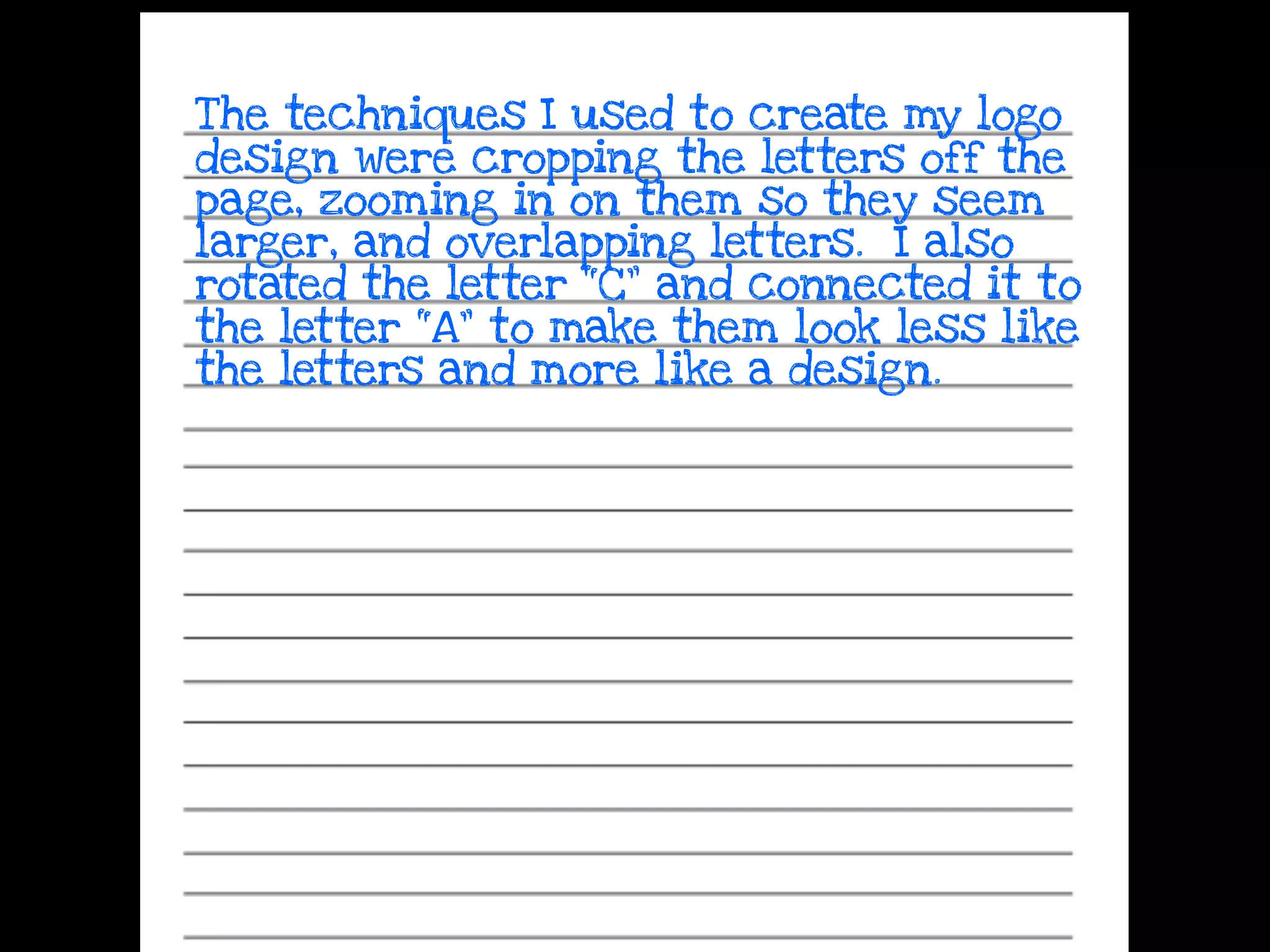 The techniques I used to create my logo
design were cropping the letters off the
page, zooming in on them so they seem
larger, and overlapping letters. I also
rotated the letter “C” and connected it to
the letter “A” to make them look less like
the letters and more like a design.
 